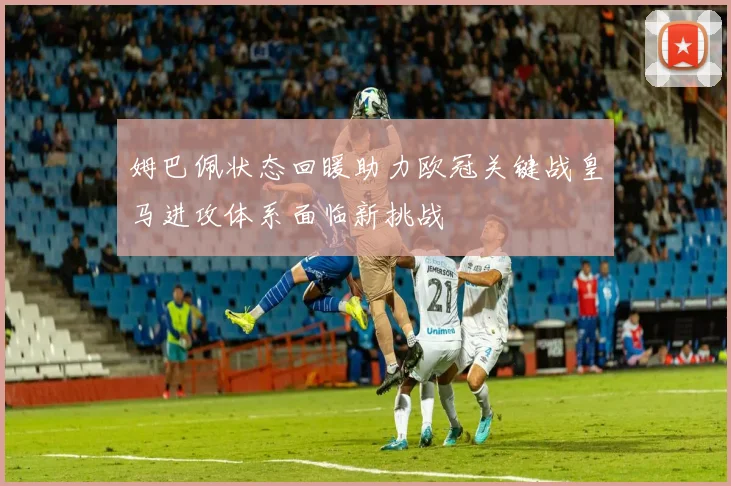 姆巴佩状态回暖助力欧冠关键战皇马进攻体系面临新挑战