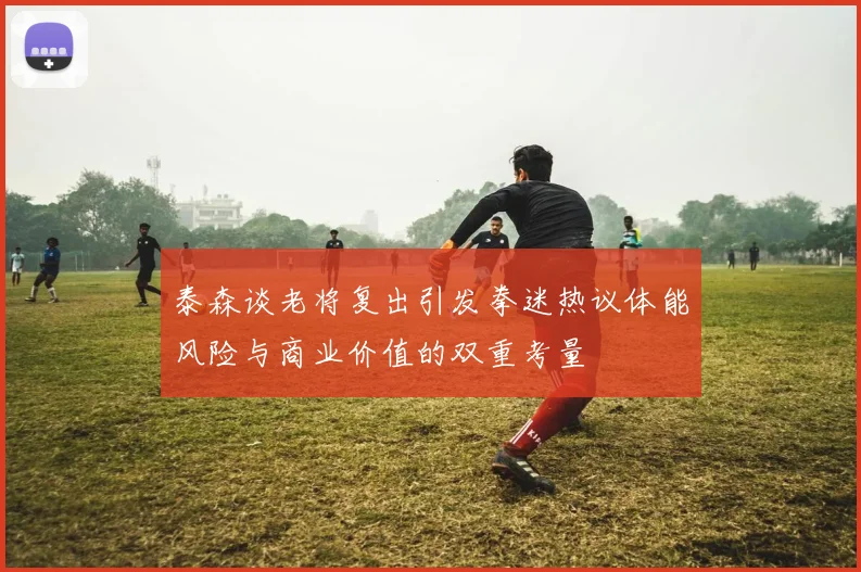 泰森谈老将复出引发拳迷热议体能风险与商业价值的双重考量