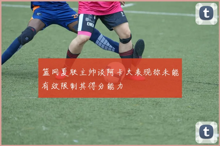 篮网夏联主帅谈阿卡夫表现称未能有效限制其得分能力