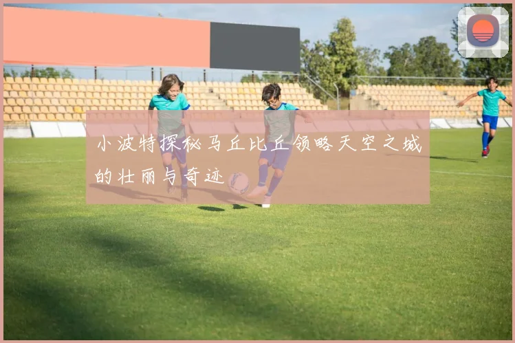 小波特探秘马丘比丘领略天空之城的壮丽与奇迹