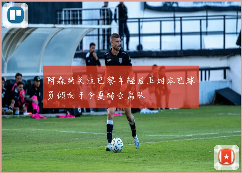 阿森纳关注巴黎年轻后卫姆本巴球员倾向于今夏转会离队