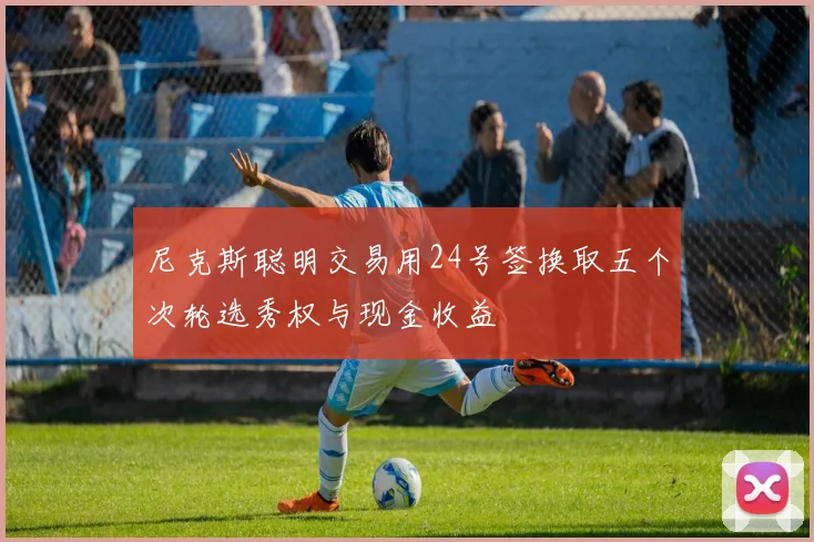 尼克斯聪明交易用24号签换取五个次轮选秀权与现金收益