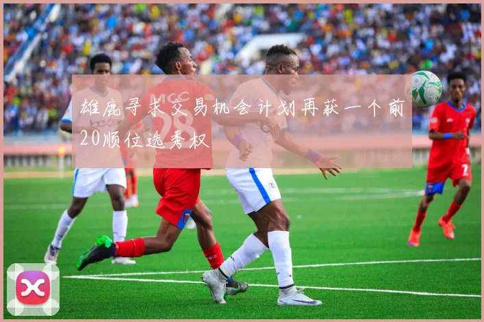 雄鹿寻求交易机会计划再获一个前20顺位选秀权
