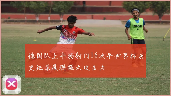 德国队上半场射门16次平世界杯历史纪录展现强大攻击力