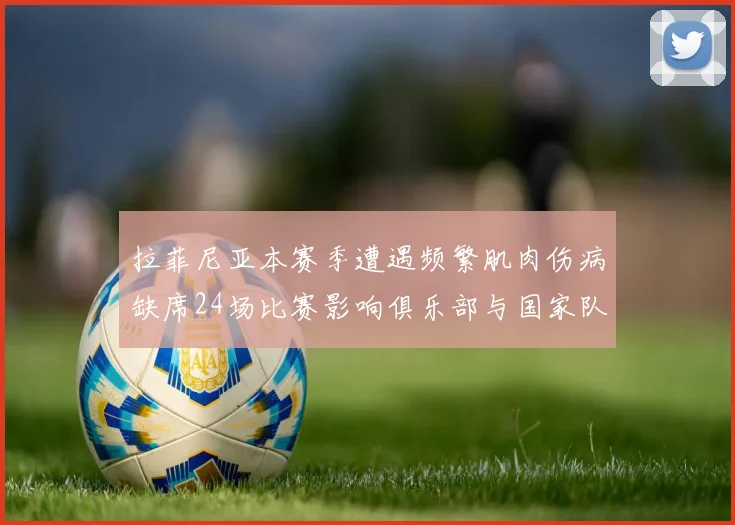 拉菲尼亚本赛季遭遇频繁肌肉伤病缺席24场比赛影响俱乐部与国家队表现