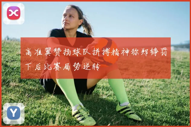 高准翼赞扬球队拼搏精神称郑铮罚下后比赛局势逆转