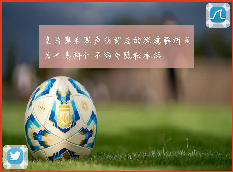 皇马奥利塞声明背后的深意解析或为平息拜仁不满与隐秘承诺