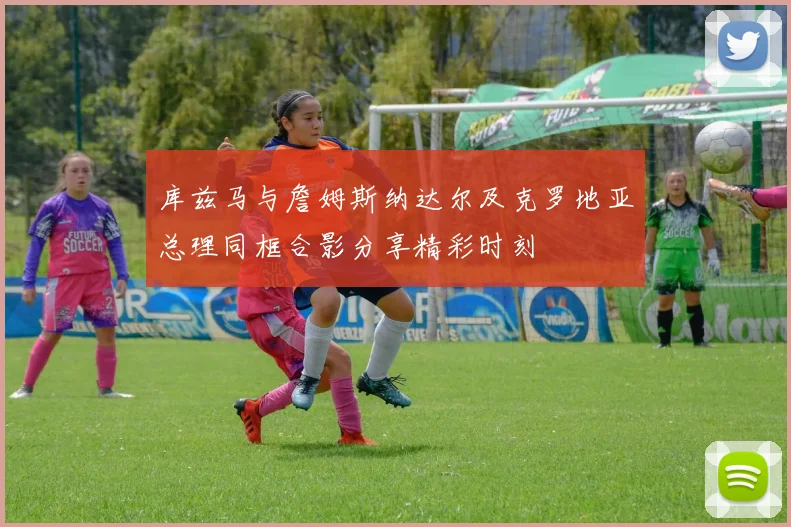 库兹马与詹姆斯纳达尔及克罗地亚总理同框合影分享精彩时刻