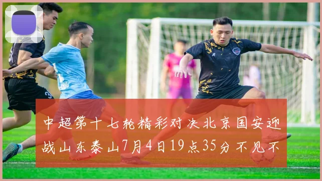 中超第十七轮精彩对决北京国安迎战山东泰山7月4日19点35分不见不散