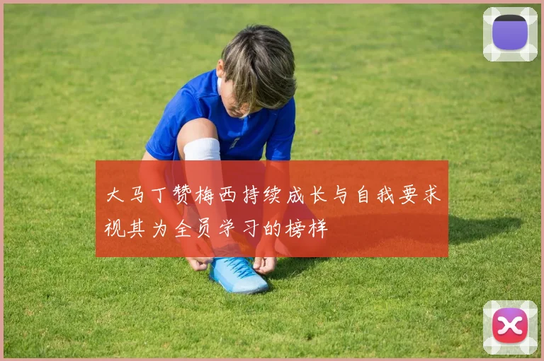 大马丁赞梅西持续成长与自我要求视其为全员学习的榜样