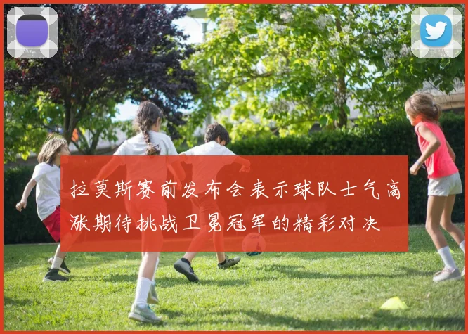 拉莫斯赛前发布会表示球队士气高涨期待挑战卫冕冠军的精彩对决