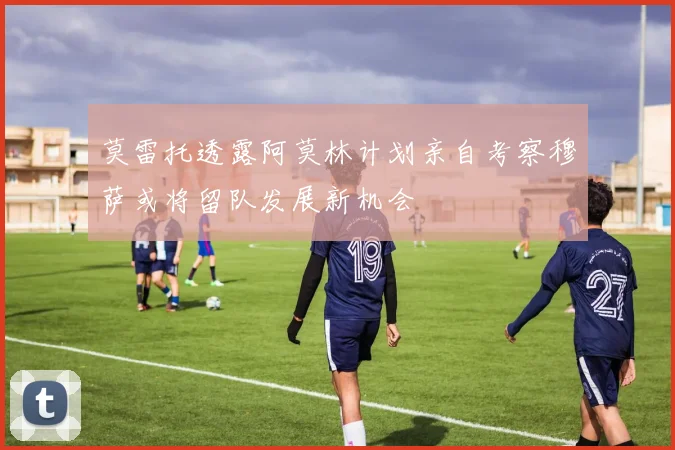 莫雷托透露阿莫林计划亲自考察穆萨或将留队发展新机会