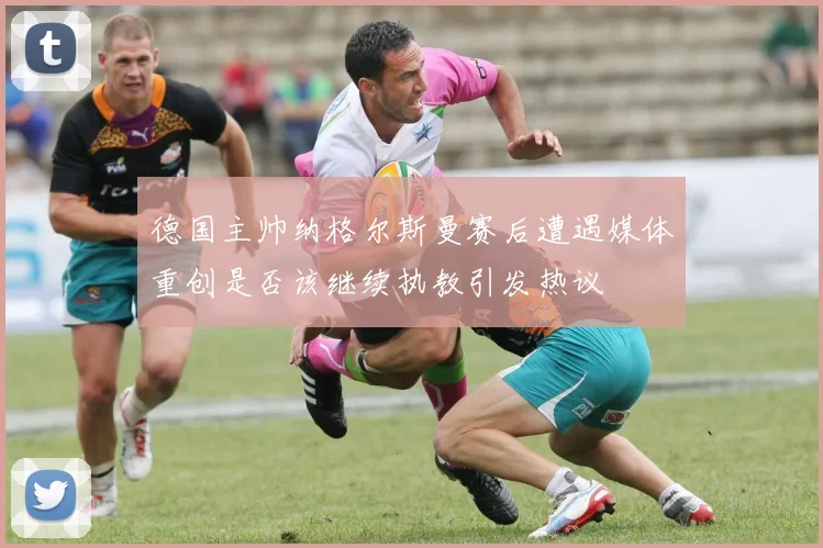 德国主帅纳格尔斯曼赛后遭遇媒体重创是否该继续执教引发热议